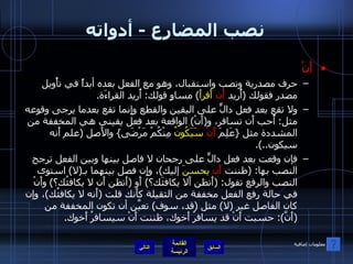 نصب المضارع  -  أدواته أَنْ حرف مصدرية ونصب واستقبال، وهو مع الفعل بعده أبداً في تأْويل مصدر فقولك  ( أُريد  أَن   أَقرأَ )  مساوٍ قولك :  أُريد القراءَة . ولا تقع بعد فعل دالٍّ على اليقين والقطع وإِنما تقع بعدما يرجى وقوعه مثل :  أُحب أَن تسافر، و ( أَنْ )  الواقعة بعد فعل يقيني هي المخففة من المشددة مثل  { عَلِمَ  أَنْ   سَيَكُونُ  مِنْكُمْ مَرْضَى }  والأَصل  ( علم أَنه سيكون ..). فإن وقعت بعد فعل دالٍّ على رجحان لا فاصل بينها وبين الفعل ترجح النصب بها : ( ظننت  أَن   يحسنَ  إليك ) ، وإِن فصل بينهما بـ ( لا )  استوى النصب والرفع تقول : ( أَتظن أَلا يكافئَك؟ )  أَو  ( أَتظن أَن لا يكافئُك؟ )  وأَنْ في حالة رفع الفعل مخففة من الثقيلة كأَنك قلت  ( أَنه لا يكافئُك ) ، وإن كان الفاصل غير  ( لا )  مثل  ( قد، سوف )  تعيَّن أن تكون المخففة من  ( أَنَّ ):  حسبت أَنْ قد يسافرُ أَخوك، ظننت أَنْ سيسافرُ أَخوك . التالي معلومات إضافية 