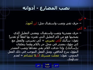 نصب المضارع  -  أدواته لن حرف نفي ونصب واستقبال مثل :  لن   أَخونَ . كي حرف مصدرية ونصب واستقبال، ومعنى التعليل الذي يصحبها هو من لام التعليل التي تقترن بها لفظاً أَو تقديراً تقول :  سأَلتك  ل كي   تخبرني   =  كي تخبرني .  والفعل مع كي مؤول بمصدر في محل جر باللام وهما يتعلقان بـ ( سأَلتك ).  وإذا حذفت اللام بقي معناها ونصب المصدر المؤول بنزع الخافض .  ومثل الفعل الموجب في ذلك الفعل المنفي، تقول :  عجّلت مسرتك ل كي لا تتشاءَم   =  لعدم تشاؤُمك . التالي 