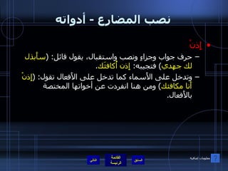 نصب المضارع  -  أدواته إِذنْ حرف جواب وجزاءٍ ونصب واستقبال، يقول قائل : ( سأَبذل لك جهدي )  فتجيبه :  إِذن أُكافئَك . وتدخل على الأَسماء كما تدخل على الأَفعال تقول : ( إِذنْ أَنا مكافئك )  ومن هنا انفردت عن أخواتها المختصة بالأَفعال .  التالي معلومات إضافية 