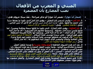 المبني و المعرب من الأفعال نصب المضارع بأن المضمرة    إضمارُ أنْ جوازاً   :  تضمر أنْ جوازاً أو تذكر صراحةً ، بَعْدَ سِتَةِ حروفٍ هي  :  1.  لامُ كي  – والتي تُسمى لامَ التعليل – وهي لامُ الجَرِّ التي يكونُ ما بعدها سَبَباً في حدوث ما قَبْلها  .  مثل :  " وأنزلنا إليك الذِكْرَ لتُبيِّنَ للناسِ "   أي لأجلِ أن تُبَيِّنَ للناسِ  .  ومثل  :  هاتَفْتُكَ لِتَطْمَئِنَّ    ومثل  :  حضرتُ لأستفيدَ ، أو لأن أستفيدَ  .   2.  لامُ العاقِبَةِ  ، وهي اللامُ الجارَّةُ ، التي يكونُ ما قَبْلَها نتيجةً وعاقبةً ومصيراً ، لما قبلها وليسً سبباً في حصولِهِ ، ويُسميها بَعْضُهم لامَ الصيرورةِ – أي ما صارَ إليه الحالُ  .  أو لامَ المآل – أي ما آلَ إليه الأمرُ  .  ويمثلون لها بالآيةِ الكريمةِ المتعَلِقَةٍ بِعُثورِ قومِ فرعونَ ، على سيدنا موسى عليهِ السلامُ  .  " فالتَقَطَهُ آلُ فِرْعونَ ليكونَ لهم عَدواً وَحَزناً "   قال فرعون لم يلتقطوا موسى عليه السلامُ ليكون لهم عدواً وحِزناً  .  ولكن العاقبةَ والمآلَ والمصيرَ الذي انتهي إليه التقاطُهم له ، أنّه صارَ كذلك  .  ومثل  :  ربى الوالدان ابنهما ليعقهما عند الكبر  .  3.  بَعْد أحدِ هذه الحروفِ العاطفةِ  ( الواو والفاء وثم و أو )  عندما تَعْطِفُ الفِعْلَ المضارعَ علىالاسمِ الجامِدَ  .  وإنما يُنْصَبُ الفعلُ المضارعُ بعد هذه الحروفِ بأنْ مضمرةٍ لسببٍ منطقيٍّ ، ليتسنى لنا أنْ نوُجِدَ بواسطتها مَصْدراً نستطيعُ عَطْفَهُ على الاسمِ الجامِدِ – المصدر – لأن الفعل لا يجوز أن يُعْطَفَ على الاسمِ الخالِصِ ، بلْ يُعْطَفُ على فِعْلٍ مِثلِهِ  .   أمثلة :  يأبى التاجرُ الأمينُ الغِشّ ويَرْبَحَ ، شقاؤك فَتَسْتَريحَ ، خيرٌ من كَسَلِكَ فَتَتْعبَ  .  لا يَقْبَلْ الكريمُ الجُبْنَ ثم يَسْلَمَ  .  يرضى عَدّوُّكَ نزوحكَ أو تُسْجَنَ .    ( فأنْ )   في جميع الأمثلة المتقدمة مُقدَّرةٌ قبْلَ الفعلِ المضارِعِ ، والفِعْلُ منصوبٌ بها ، وهو مُؤَوَّلٌ بمصدرٍ معطوفٍ على الاسمِ قبلَه  . 