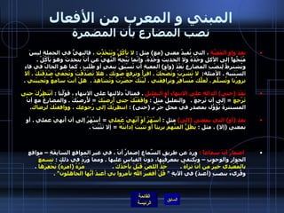 المبني و المعرب من الأفعال نصب المضارع بأن المضمرة بعدَ واوِ المَعِيَّةِ  ، التي تُفيدُ معنى  ( مع )  مثل  :  لا تأكُلْ وتَتَحَدّثَ  ، فالنهيُّ في الجملةِ ليسَ مُتَجِّهاً إلى الأكلِ وحْدَهُ ولا الحديث وَحْدَهُ، وإنّما يَتَّجِهُ النَّهيُ عن أنْ يتحدثَ وهوَ يَأكُلُ  .  ويُشترطُ لِنصْبِ المضارِعِ بَعْدَ  ( واو )  المعيةِ أن تُسْبَقَ بنفيٍ أو طَلَبٍ ، كما هو الحالُ في فاءِ السَبَبيةِ  .  الأمثلة :    لا تَشرَبْ وتَضْحَكَ  .  اقرأْ وترفعَ صَوتَك  .  هلا تَصَدّقْتَ وتُخَفيَ صَدَقَتَكَ  .  ألا تزورُنا وتُسَلّمَ  .  لَعلّكَ مُسافِرٌ وترافِقَني  .  لَيْتَكَ حَضَرْتَ وَتُشَاهِدَ  .   هلْ أنتَ سامِعٌ وتُجيبَني   .  بَعْدَ  ( حتى )  الدالةِ على الانتهاءِ أو التعليلِ   .  فمثالُ دلالتها على الانتهاءِ ، قَوْلُنا  :  أنْتَظِرُكَ حتى تَرْجِعَ   =  إلى أن تَرجِعَ  .    والتعليلُ مثلُ  :  وافَقْتُكَ حتى أُرضيَكَ   =  لأُرضيَكَ  .  والمضارِعُ مع أنْ المستترةَ يُؤَوّلُ بمصدرٍ في محلِ جرّ بـِ  ( حتى ) :  انتظرتُكَ إلى رُجوعِك ، ووافقتُكَ لرِضاك .  بعد  ( أو )  التي بمعنى  ( إلى )   مثل  :  أسْهَرُ أوْ أُنْهِيَ عَملي   =  أسْهَرُ إلى أن أُنهيَ عملي  .  أو بمعنى  ( إلا )  ، مثل  :  يَظَلُّ المتّهَمُ بريئاً أو تثبُتَ إدانتُهُ   =  إلا تَثْبٌتَ  .    اضمارُ أنْ سماعاً  :   وردَ عن طريقِ السّماعِ إضمارُ أنْ ، في غيرِ المواقعِ السابِقَةِ – مواقعِ الجوازِ والوجوبِ – ويُكتفى بمعرِفَتِها، دونَ القياسِ عليها  .  ومما وَرَدَ في ذلك  :  تسمعَ بالمُعْيدي خيرٌ من أنْ تراهُ   .         خُذْ اللصَ قَبْلَ يأخُذَكَ   .                  مُرْهُ  ( امرهُ )  يَحْفِرَها   .  وقُريءَ بنصبِ  ( أعبدَ )  في الآيةِ  "  قُلْ أفغيرَ اللهِ تأمروا بي أعبدَ أيُّها الجاهلون " .  