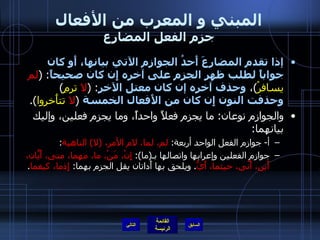 المبني و المعرب من الأفعال جزم الفعل المضارع إذا تقدم المضارعَ أَحدُ الجوازم الآتي بيانها، أَو كان جواباً لطلب ظهر الجزم على آخره إِن كان صحيحاً :   ( لم  يسافرْ ) ،  وحذف آخره إن كان معتل الآخر :   ( لا  ترمِ )   وحذفت النون إِن كان من الأَفعال الخمسة   ( لا  تتأَخروا ). والجوازم نوعان :  ما يجزم فعلاً واحداً، وما يجزم فعلين، وإليك بيانهما : أ -  جوازم الفعل الواحد أربعة :  لم، لما، لام الأمر،  ( لا )  الناهية : جوازم الفعلين وإعرابها واتصالها بـ ( ما ):  إِنْ، مَنْ، ما، مهما، متى، أَيّانَ، أَين، أَنّى، حيثما، أَيُّ .  ويلحق بها أَداتان يقل الجزم بهما :  إِذما، كيفما . التالي 