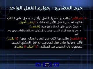 جزم المضارع  -  جوازم الفعل الواحد لام الأمر :  يطلب بها حصول الفعل .  وأكثر ما تدخل على الغائب فتكون له بمنزلة فعل الأَمر للمخاطب :  ل يذهب أَخوك . ويقلُّ دخولها على المتكلم مع غيره : ( فلنذهبْ ) ،  وحركة هذه اللام الكسر، ويحسن إسكانها بعد الواو والفاء، ويجوز بعد ثم . لا الناهية :  يطلب بها الكف عن الفعل المذكور معها : ( لا  تكذبْ )  فأَكثر دخولها على فعل المخاطب ثم فعل المتكلم المبني للمجهول لأَن المنهي غير المتكلم : ( لا  أُخذلْ،  لا  نُخْذلْ ).  التالي 