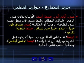 جزم المضارع  -  جوازم الفعلين متى، أيّان، أَنّى، حيثما، أينما :  الأُوليان تدلان على الزمان، والباقي للمكان، وكلها مبني في محل نصب على الظرفية الزمانية أو المكانية  ( متى  تسافرْ تلق خيراً  =  تلقى خيراً حين تسافر،  حيثما  تذهبوا تكرموا ). كيفما :  تدل على الحال ويجب معها أَن يكون فعل الشرط وجوابه من لفظ واحد : ( كيفما  تجلسْ أَجلسْ ).  ومحلها النصب على الحالية . التالي 