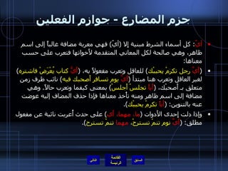 جزم المضارع  -  جوازم الفعلين أيّ :  كل أسماء الشرط مبنية إِلا  ( أيّ )  فهي معربة مضافة غالباً إلى اسم ظاهر، وهي صالحة لكل المعاني المتقدمة لأَخواتها فتعرب على حسب معناها : ( أَيَّ  رجل تكرمْ يحببْك )  للعاقل وتعرب مفعولاً به،  ( أَيُّ  كتاب يُعْرَضْ فاشتره )  لغير العاقل وتعرب هنا مبتدأ  ( أَيَّ  يوم تسافر أَصحبك فيه )  نائب ظرف زمن متعلق بـ أَصحبْك،  ( أَياً  تجلسْ أَجلسْ )  بمعنى كيفما وتعرب حالاً .  وهي مضافة إلى اسم ظاهر ومنه تأْخذ معناها فإِذا حذف المضاف إليه عوضت عنه بالتنوين : ( أَياً  تكرمْ يحببْك ). وإذا دلت إِحدى الأَدوات  ( ما، مهما، أَي )  على حدث أُعربت نائبة عن مفعول مطلق : ( أَيَّ  نوم تنمْ تسترحْ،  مهما  تنمْ تسترح ). التالي 