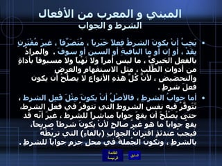 المبني و المعرب من الأفعال الشرط و الجواب يَجِبُ أنْ يكونَ الشرطُ فِعلاً خَبَرياً ، مُتَصَرِِّفاً ، غيرَ مُقْتَرِنٍ بِقَدْ ، أو إن أو ما النافيةِ أو السينِ أو سوفَ   .   والمرادُ بالفعلِ الخبريِّ ، ما ليس أمراً ولا نَهْياً ولا مسبوقاً بأداةٍ من أدواتِ الطَّلَبِ ، مثل الاستفهامِ والعرضِ والتحضيضِ ، لأنَّ كُلَّ هذهِ الأنواعِ لا يصلُحُ أن يكون فعلَ شرطٍ  .  أما جوابُ الشرطِ ، فالأصْلُ أنْ يكونَ مِثْلَ فَعِل الشرط  ، تَتَوفَّرُ فيه نفس الشروط التي تتوفرُ في فعلِ الشرط، حتى يَصْلُحَ أن يقعَ جواباً مباشراً للشرط ، غيرَ أنّه قد يقعُ جواباً ما هو غيرُ صالحٍ لأنْ يكونَ شرطاً صريحاً، فيجبُ عندئذٍ اقترانُ الجوابِ  ( بالفاءِ )  التي تربُطُهُ بالشرطِ ، وتكونُ الجُملةُ في محلِ جزمٍ جواباً للشرطِ  .    