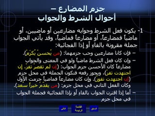 جزم المضارع –  أَحوال الشرط والجواب 1-  يكون فعل الشرط وجوابه مضارعين أَو ماضيين، أَو ماضياً فمضارعاً، أو مضارعاً فماضياً، وقد يأْتي الجواب جملة مقرونة بالفاءِ أَو إِذا الفجائية : فإِن كانا مضارعين وجب جزمهما : ( من  يُحسنْ يُكرَمْ ). وإن كان فعل الشرط ماضياً ولو في المعنى والجواب مضارعاً كان الأَحسن جزم الجواب : ( إِن  لم تقصرْ تفزْ، إِن اجتهدت تفزْ ) ، ويجوز رفعه فتكون الجملة في محل جزم  ( إن  اجتهدت تفوزُ ).  وإِن كان مضارعاً فماضياً جزمت الأَول وكان الفعل الثاني في محل جزم : ( من  يقدّمْ خيراً سُعد ). أَما إِذا اقترن الجواب بالفاءِ أَو بإِذا الفجائية فجملة الجواب في محل جزم التالي 