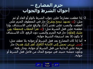 جزم المضارع –  أَحوال الشرط والجواب 2-  إِذا عطفت مضارعاً على جواب الشرط بالواو أَو الفاءِ أَو ثم مثل : ( إِن  تجتهدْ تنجحْ وتفْرحْ )  جاز في المعطوف الجزم على العطف، والنصب على تقدير  ( أَنْ ) ، والرفع على الاستئناف .  وإذا عطفته على فعل الشرط مثل : ( إن  تقرأ الخطاب فتحفظْه يهنْ عليك إِلقاؤُه )  جاز فيه الجزم والنصب دون الرفع، لأَن الاستئناف لا يكون إلا بعد استيفاء الشرط جوابه . أَما إذا كان المضارع بعد فعل الشرط أَو جوابه بلا عطف مثل : ( متى  تزرني تحملْ إِلي الأمانة أَكافئْك أُهدِ إليك هدية )  جاز جزمه على البدلية من فعل الشرط أَو جوابه، وجاز رفعه، وتكون جملته حنيئذ في موضع الحال من فاعل فعل الشرط أو جوابه . التالي 