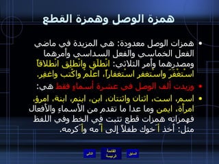 همزة الوصل وهمزة القطع همزات الوصل معدودة :  هي المزيدة في ماضي الفعل الخماسي والفعل السداسي وأَمرهما ومصدرهما وأَمر الثلاثي :  انْطلَق وانْطلِق انْطلاقاً اسْتغْفَرَ واسْتغفرِ اسْتغفاراً، اعْلمْ واكْتب واغفِر . وزيدت ألف الوصل في عشرة أسماءٍ فقط  هي : اسم، است، اثنان واثنتان، ابن، ابنم، ابنة، امرؤ، امرأَة، ايمن  وما عدا ما تقدم من الأَسماءِ والأَفعال فهمزاته همزات قطع تثبت في الخط وفي اللفظ مثل :  أَخذ  أ َخوك طفلاً إِلى  أ ُمه و أ َكرمه . التالي 