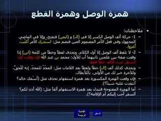 همزة الوصل وهمزة القطع ملاحظتان : 1-  حركة أَلف الوصل الكسر إِلا في  ( ال )  و  ( ايمن )  فتفتح، وإِلا في الماضي المجهول وفي فعل الأَمر المضموم العين فتضم مثل :  اسْتُدرك  الأَمر  أُكتُبْ ،  أُغزوا . 2-  لا تلفظ أَلف الوصل إِلا أَول الكلام، وتحذف لفظاً وخطاً من كلمة  ( ابن )  إِذا وقعت صفة بين علمين ثانيهما أَب للأَول :  محمد  بن  عبد الله  فإِن وقعت أَول السطر تثبت الأَلف خطاً فقط . وتحذف كذلك ألف  ( ال )  خطاً ولفظاً بعد اللامات مثل :  المجْدُ للمجدّ، إِنه لَلْحقُّ، وللآخرة خير لك من الأُولى، يالَلأَبطال . فإِن وقعت الهمزة المكسورة بعد همزة استفهام تحذف مثل  ( أَسْمك خالد؟ أَنتقدت عليه شيئاً؟ ). أَما الهمزة المفتوحة فتبدل بعد همزة الاستفهام أَلفاً مثل : ( آلله أَذن لكم؟ آلسفر أَحب إِليكم أَم الإِقامة؟ ). 