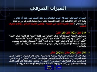 الميزان الصرفي الميزان الصرفي  :  معرفة أصول الكلمات وما يطرأ عليها من زيادةٍ أو حذفٍ  .  ولما كان أكثر الكلمات في اللغة العربية ثلاثياً جعل علماء الصرفِ لوزنها ثلاثة أحرفٍ هي  :  الفاء للحرف الأول من الكلمة ، والعين للحرف الثاني ، واللام للحرف الثالث   . قَدِمَ  فَعِلَ   شَرُفَ  فَعُلَ   قَمَر  ٌفَعَلٌ تجد في الأمثلة السابقة أن حرفَ  " القاف "  من كلمة  " قدم "  قد قابله حرف  " الفاء "  من  "  فَعِلَ  " ، وحرف  " الدال "  قابله حرف  " العين "  وحرف  " الميم "  قابله حرف  " اللام " .  وأنَّ الحركات في  " قَدِمَ "  جاءت في  "  فَعِلَ  "  نفسها ، وهذا ما يُسمى بميزان الكلمة أو الميزان الصرفي  .  ومثل هذا يقال في  "  شَرُفَ  "  و  "  قَمَرٌ  "  وأمثالها  . بَعْثَرَ  فَعْلَلَ   دِرْهَمٌ  فِعْلَلٌ   سَفَرْجَلٌ  فَعَلّلٌ ترى الآن أن الكلمات السابقة رباعية وخماسية ، ولما كان الميزان  "  فعل  "  على ثلاثة أحرف ، زدنا عليه لاماً في الرباعي فقلنا في  "  بَعْثَرَ  " "  فَعْلَلَ  "  وزدنا لامين في الخماسي فقلنا في  "  سَفَرْجَلٌ  " "  فَعَلَّلٌ  "  ، ونفعل مثل هذا في كل رباعي وخماسي مجردين  (  أي حروفهما الأصلية هي أربعة أو خمسة حروف  ) . 