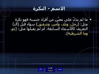 الاسم  -  النكرة ما لم يدلّ على معيّن من أفراد جنسه فهو نكرة مثل : ( رجل ،  وبلد ،  وأمير ،  وشقيق )  سواء قبل  ( ال )  التعريف كالأسماء السابقة، أم لم يقبلها مثل : ( ذو ،  وما الشرطية ). التالي 