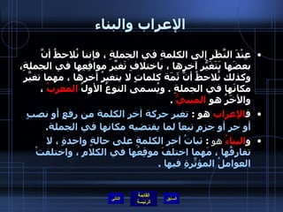الإعراب والبناء عِنْدَ النَّظَرِ إلى الكلمةِ في الجملةِ ، فإننا نُلاحظُ أنَّ بعضَها يَتَغَيّرُ آخرها ، باختلافِ تَغيّرِ مواقِعِها في الجملةِ، وكذلك نُلاحظُ أنَّ ثَمَة كلماتٍ لا يتغيرُ آخرها ، مهما تغيّرَ مكانَها في الجملةِ  .  ويُسمى النوعُ الأولُ  المعربُ   ، والأخَرُ هو   المبنيُّ   . ف الإعراب  هو  :   تغير حركة آخر الكلمة من رفعٍ أو نصبٍ أو جرٍ أو جزمٍ تبعاً لما يقتضيه مكانها في الجملة .   و البناءُ  هو   :  ثباتُ آخرِ الكلمةِ على حالةٍ واحدةٍ ، لا تفارِقُها ، مَهما اختلفَ موقِعُها في الكلامِ ، واختلفتْ العواملُ المؤثّرَةِ فيها  . التالي 