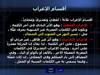 أقسام الإعراب أقسامُ الإعراب ثلاثةٌ  :  لَفْظِيٌ وتَقديريٌ وَمَحليٌّ  . الإعراب اللفظيُّ   :  وهو الأثرُ البادي في آخرِ الكَلِمةِ ، ويكونُ في الكلماتِ المعربةِ غيرِ المنتهيةِ بحرف عِلّةٍ ، مثل  :  يَسير النهرُ من الجنوبِ إلى الشمالِ  . الإعراب التقديريُّ   :  وهوَ أَثَرٌ غيرُ ظاهرٍ ـ غيرُ مرئيٍ أو مسموعٍ ـ على آخِرِ الكلمةِ ، لذا يُقالُ إنَّ الحركةَ مقدرةٌ على آخِرِهِ  .  ويكونُ الإعراب التقديريُّ في الكلمات المعربةِ المعتلةِ الآخِرِ ، بالألفِ أو بالواوِ أو الياءِ ، وفي المضافِ إلى ياءِ المتكلمِ وفي المحكيِّ ـ إن كان جُمْلَة ـ وفيما يُسمى به من الكلمات المبنيةِ أَو الجُمَلِ  .  