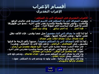 أقسام الإعراب الإعراب التقديري الاعراب التقديري في المضاف إلى ياء المتكلم   : ويعرب  المضاف إلى ياء المتكلم في الاسم الصحيح  في حالتي الرفع والنصب ، والجر بضمة وفتحة وكسرة تقدر على آخره  .  يمنع من ظهورها كسر ما قبل الياء ليناسب في صوته الياء  .   مثل  :  هذا أخي    ،     إن أخي سائق     .     وذلك بيت أمي  . أما إذا كان  ما يضاف إلى الياء مقصوراً  مثل عصا وفتى ، فإن الألف تظل على حالها ، وتقدر الحركة عليها  .  نقول : هذه عصاي  . تركتُ عصايَ اتكأتُ على عصاي  .   ـ أما إذا كان  المضاف إلى ياء المتكلم منقوصاً  ـ منتهياً بألف لازمة ما قبلها مكسور ـ مثل  المحامي ، الراعي  ، تدغم ياؤه في ياء المتكلم  .  ويعرب : في حالة النصب بفتحة مقدرة على آخره  :  أكره عدوي مقصيَّ من أرضي   . أما في حالتي الرفع والجر ، فيرفع ويجر بضمة وبكسرة مقدرتين على آخره  .  نقول  :  هذا مقصيّ من الوطن ،     سخرت من مقصيّ   .  وإن كان ما يُضافُ إلى ياءِ المتكلمِ مثنى مثل  :  هذان هاتفاي  ، وتدغم ياؤه في ياء المتكلم  .  ومثل  حَرَثْتُ حَقْلَيَّ   .  وإذا كان جمعَ مذكرٍ سالماً ، تقلب واوه ياء وتدغم في ياء المتكلم  .  نقول  :  معلميَّ مازالوا يذكرونني  . 