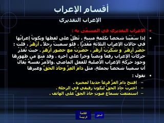 أقسام الإعراب الإعراب التقديري   الاعراب التقديري في المسمّى به   : إذا سَمَيّنا شخصاً بكلمةٍ مبنيةٍ ، تَظَلُ على لفظها ويكونُ إعرابُها في حالاتِ الإعراب الثلاثةِ مُقَدرّاً ، فلو سميتُ رجلاً ـ  أزْهرَ  ، قلت  :  حَضَر أزهَرَ  و شَكَرْتُ أَزهَرَ ، حَضَرْتُ مع حضورِ أزْهرَ   .  حيث تُقدَرُ حركاتُ الإعراب رفعاً ونصباً وجراً على آخرِه  .  وقد مَنعَ من ظهورِها وجود حَرَكَةِ الإعراب الأصليةِ للفعل الماضي  . والأمرُ نفسُهُ يُقالُ أن سمينا شخصاً بجملةٍ، مثل  دامَ العِزُّ وجادَ الحَقُّ  وغيرها   نقول  : افتتح دامَ العزُّ فرعاً جديداً لمخبزِه  .   اخترتُ جادَ الحقُّ ليكونَ رفيقي في الرحلةِ  . استمتعتُ بسماعِ صوتِ جادَ الحقُّ على الهاتف  . 