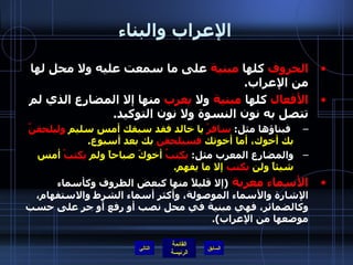 الإعراب والبناء الحروف  كلها  مبنية  على ما سمعت عليه ولا محل لها من الإعراب . الأفعال  كلها  مبنية  ولا  يعرب  منها إلا المضارع الذي لم تتصل به نون النسوة ولا نون التوكيد . فبناؤها مثل :  سافرْ  يا خالد فقد سبقك أمسِ سليم  وليلحقنّ  بك أخوك، أما أخوتك  فسيلحقن  بك بعد أسبوع . والمضارع المعرب مثل :  يكتبُ  أخوكَ صباحاً ولم  يكتبْ  أمس شيئاً ولن  يكتب  إلا ما يفهم . الأسماء   معربة   ( إلا قليلاً منها كبعض الظروف وكأسماء الإشارة والأسماء الموصولة، وأكثر أسماء الشرط والاستفهام، وكالضمائر، فهي مبنية في محل نصب أو رفع أو جر على حسب موضعها من الإعراب ). التالي 