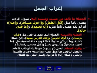 إعراب الجمل الجملة ما تألف من مسند ومسند إليه ، سواء أفادت معنى تاماً مثل  ( أكل الطفلُ )  و ( أخوك مسافر ) ، و ( صَهْ ) ؛  أم لم تفدْ معنى تاماً مثل :  ( إن تجتهد ) ،  و ( ما فتئ خالد ). الفعلية والاسمية :  الجملة التي تصدرها فعل مثل  ( قرأت درسي ) ، و  ( قُرئ الدرسُ )  و ( كان الدرس سهلاً )..  إلخ جملة فعلية .  وما لم يكن صدرها فعلاً فهي جملة اسمية مثل : ( ما أخوك مسافراً )  و ( الدرس يفيد )  و ( هل محسن رفيقاك؟ ). وأفراد الجملة :  الفعل  ( أو شبهه )  مع فاعله أو نائب فاعله، والفعل الناقص وما عمل عمله مع اسمه وخبره، والمبتدأ والخبر، وجملة  ( إن )  وأخواتها، واسم الفعل مع فاعله . التالي 