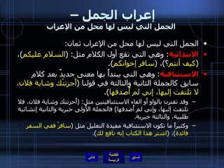 إعراب الجمل –  الجمل التي ليس لها محل من الإعراب الجمل التي ليس لها محل من الإعراب ثمان : الابتدائية :  وهي التي تقع أول الكلام مثل : ( السلام عليكم ) ،  ( كيف أنتم ؟ ) ،  ( سافر إخوانكم ). الاستئنافية :  وهي التي يبتدأُ بها معنى جديدٌ بعد كلام سابق كالجملة الثانية والثالثة في قولنا  ( أَحزنتْك وشاية فلان، لا تلتفت إليها، إني لم أُصدقها ). وقد تقترن بالواو أَو الفاء الاستئنافيتين مثل : ( أَحزنتك وشاية فلان، فلا تلتفت إليها، وإني لم أُصدقها )  فالجملة الأُولى خبرية والثانية إنشائية طلبية، والثالثة خبرية . وكثيراً ما تكون الاستئنافية مفيدة التعليل مثل  ( سافرْ ففي السفر فائدة ) ،  ( اشتر هذا الكتاب إنه نافع لك ). التالي 