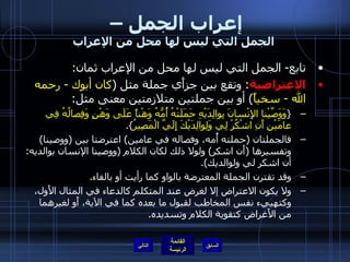 إعراب الجمل –  الجمل التي ليس لها محل من الإعراب تابع -  الجمل التي ليس لها محل من الإعراب ثمان : الاعتراضية :  وتقع بين جزأَي جملة مثل  ( كان أبوك  -  رحمه الله  -  سخياً )  أو بين جملتين متلازمتين معنى مثل : { وَوَصَّيْنا الإِنْسانَ بِوالِدَيْهِ حَمَلَتْهُ أُمُّهُ وَهْناً عَلَى وَهْنٍ وَفِصالُهُ فِي عامَيْنِ أَنِ اشْكُرْ لِي وَلِوالِدَيْكَ إِلَيَّ الْمَصِيرُ }. فالجملتان  ( حملته أُمه، وفصاله في عامين )  اعترضتا بين  ( ووصينا )  وتفسيرها  ( أَن اشكر )  ولولا ذلك لكان الكلام  ( ووصينا الإنسان بوالديه :  أن اشكر لي ولوالديك ). وقد تقترن الجملة المعترضة بالواو كما رأيت أو بالفاء . ولا يكون الاعتراض إلا لغرض عند المتكلم كالدعاء في المثال الأَول، وكتهييء نفس المخاطب لقبول ما بعده كما في الآية، أَو لغيرهما من الأَغراض كتقوية الكلام وتسديده . التالي 