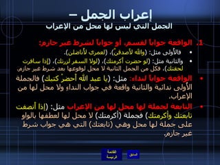 إعراب الجمل –  الجمل التي ليس لها محل من الإعراب الواقعة جواباً لقسم، أو جواباً لشرط غير جازم : فالأُولى مثل : ( والله لأَصدقنَّ ) ،  ( لعمري لأُناضلن ). والثانية مثل : ( لو حضرت أَكرمتك ) ،  ( لولا السفر لزرتك ) ،  ( إِذا سافرت لحقتك ) ،  فكل من الجمل الثانية لا محل لوقوعها بعد شرط غير جازم . الواقعة جواباً لنداء :   مثل : ( يا عبد الله أَحضرْ كتبك )  فالجملة الأُولى ندائية والثانية واقعة في جواب النداءِ ولا محل لها من الإعراب . التابعة لجملة لها محل لها من الإعراب  مثل : ( إذا أَنصفت تابعتك وأكرمتك )  فجملة  ( أكرمتك )  لا محل لها لعطفها بالواو على جملة لها محل وهي  ( تابعتك )  التي هي جواب شرط غير جازم . 