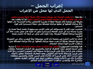 إعراب الجمل –  الجمل التي لها محل من الإعراب ملاحظة  -  إذا وقعت الجملة بعد معرفة محضة  ( أي معرفة لفظاً ومعنى )  فهي حال، وإن وقعت بعد نكرة محضة  ( لفظاً ومعنى )  فهي صفة ؛ أما إذا وقعت بعد معرفة غير محضة  ( أي معرفة لفظاً لا معنى )  كالمحلى بـ ( ال )  الجنسية جاز جعلها حالاً مراعاة للفظها أو جعلها مراعاة لمعناها مثل جملة  ( يسبني )  في قول الشاعر : فمضيت ثمت قلت لا يعنينيولقد أمر على اللئيم يسبنيفهو لا يقصد لئيماً بعينه بل يخبرنا بشأنه إزاء كل لئيم، فجملة  ( يسبني )  يجوز أن تكون في محل نصب حالاً من  ( اللئيم )  مراعاة للفظه المعرفة، وأن تكون في محل جر صفة له باعتبار معناه النكرة . كذلك إذا كانت النكرة غير محضة بأن كانت موصوفة مثلاً فتقترب بذلك من المعرفة ويسوغ للجملة بعدها أن تعرب صفة مراعاة للفظها .  أو حالاً مراعاة لمعناها مثل :  شاهدت فارساً قوياً  ( يجالد خصمه ). هذا والقاعدة المشهورة  ( الجمل بعد النكرات صفات وبعد المعارف أحوال )  سارية على أشباه الجمل أيضاً .  فالظرف أو الجار والمجرور بعد النكرات المحضة يتعلقان بصفات مثل  ( رأيت رجلاً على فرس )  و ( خذ سمكةً في الحوض )  التقدير :  رجلاً كائناً على فرس، وسمكة كائنة في الحوض، وبعد المعارف المحضة تتعلق بأحوال مثل : ( رأيت أخاك على فرس )  أي  ( كائناً )  على فرس، فالجار والمجرور متعلقان بـ ( كائن )  حال من  ( أخاك )  وكذلك شاهدت أحمدَ عند الحاكم، الظرف متعلق بـ ( كائن )  حال والتقدير :  شاهدت أحمد  ( كائناً )  عند الحاكم . التالي العودة إلى إعراب الجمل 