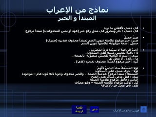 نماذج من الإعراب المبتدأ و الخبر في ذمتي لأفعلن ما تريد  في ذمتي  :  جار ومجرور في محل رفع خبر  ( عهد أو يمين المحذوفتان )  مبتدأ مرفوع  صبرٌ جميلٌ  صبر  :  خبر مرفوع علامته تنوين الضم لمبتدأ محذوف تقديره  ( صبري ) جميل  :  صفة مرفوعة علامتها تنوين الضم  أحبُّ الرياضةَ لا سِيَّما كرةُ المَضْرِبِ  . لا  :  نافية للجنس مبنية على السكون  . سي  :  اسم لا النافية للجنس منصوبة  بالفتحة  . ما  :  زائدة ، لا محل لها  كرة  :  خبر مرفوع لمبتدأ محذوف تقديره  ( هي ) . لولا المَشَقةُ سادَ الناسُ كُلُّهمُ    لولا  :  حرف مبني على السكون  المشقة  :  مبتدأ مرفوع علامته الضمة  ، والخبر محذوف وجوبا لانه كون عام – موجودة ساد  :  فعل ماض مبني على الفتح  الناس  :  فاعل مرفوع علامته الضمة  كل  :  توكيد مرفوع علامته الضمة – وهو مضاف  هم  :  في محل جر بالإضافة  فهرس نماذج من الإعراب 