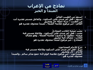 نماذج من الإعراب المبتدأ و الخبر استفِدْ من الطبيبِ العالمُ              استفدْ  :  فعل أمر مبني على السكون  .  والفاعل مستتر تقديره أنت  من الطبيب  :  شبه جملة جار ومجرور العالم  :  خبر مرفوع علامته الضمة ، لمبتدأ محذوف تقديره هو  تَجَنَّبْ صُحْبَةَ الكاذبِ المخادعُ             تجنب  :  فعل أمر مبني على السكون ، وفاعله مستتر فيه  صحبة  :  مفعول به منصوب علامته الفتحة ، وهو مضاف  الكاذب  :  مضاف إليه مجرور  المخادع  :  خبر مرفوع لمبتدأ محذوف تقديره هو  تَبَرَّعْ للأيتامِ المحتاجون                 تبرع  :  فعل أمر مبني على السكون وفاعله مستتر فيه  للأيتام  :  جار ومجرور المحتاجون  :  خبر مرفوع علامته الواو لأنه جمع مذكر سالم ، والمبتدأ محذوف تقديره هو  . فهرس نماذج من الإعراب 