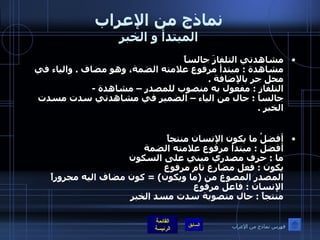 نماذج من الإعراب المبتدأ و الخبر مشاهدتي التلفازَ جالساً  مشاهدة  :  مبتدأ مرفوع علامته الضمة، وهو مضاف  .  والياء في محل جر بالإضافة  . التلفاز  :  مفعول به منصوب للمصدر – مشاهدة  - جالسا  :  حال من الياء – الضمير في مشاهدتي سدت مسدت الخبر  . أفضلُ ما يكون الإنسان منتجاً أفضل  :  مبتدأ مرفوع علامته الضمة  ما  :  حرف مصدري مبني على السكون يكون  :  فعل مضارع تام مرفوع  المصدر المصوغ من  ( ما ويكون ) =  كون مضاف اليه مجروراً الإنسان  :  فاعل مرفوع  منتجاً  :  حال منصوبة سدت مسد الخبر فهرس نماذج من الإعراب 