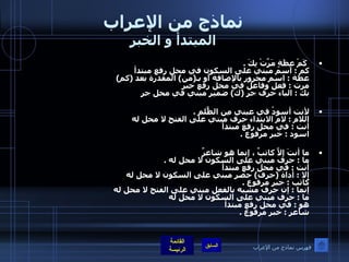 نماذج من الإعراب المبتدأ و الخبر   كَمْ عِظَةٍ مَرَّتْ بِكَ  .    كم  :  اسم مبني على السكون في محل رفع مبتدأ عظة  :  اسم مجرور بالإضافة أو بـ ( من )  المقدرة بعد  ( كم ) مرت  :  فعل وفاعل في محل رفع خبر  بك  :  الباء حرف جر  ( ك )  ضمير مبني في محل جر  لأنت أسودُ في عيني مِن الظٌّلمِ  . اللام  :  لام الابتداء حرف مبني على الفتح لا محل له  أنت  :  في محل رفع مبتدأ اسود  :  خبر مرفوع  . ما أنتَ إلاَّ كاتبٌ ، إنما هو شاعرٌ    ما  :  حرف مبني على السكون لا محل له  . أنت  :  في محل رفع مبتدأ إلا  :  أداة  ( حرف )  حصر مبني على السكون لا محل له  كاتب  :  خبر مرفوع  . إنما  :  إن حرف مشبه بالفعل مبني على الفتح لا محل له  ما  :  حرف مبني على السكون لا محل له  هو  :  في محل رفع مبتدأ شاعر  :  خبر مرفوع  . فهرس نماذج من الإعراب 