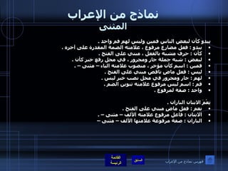 نماذج من الإعراب المثنى يبدو كأن لبعض الناس فمين وليس لهم فم واحد  . يبدو  :  فعل مضارع مرفوع ، علامته الضمة المقدرة على آخره  .  كأن  :  حرف مشبه بالفعل ، مبني على الفتح  .  لبعض  :  شبه جملة جار ومجرور ، في محل رفع خبر كأن  .  فمين  :  اسم كأن مؤخر ، منصوب علامته الياء – مثنى –  .  ليس  :  فعل ماضٍ ناقص مبني على الفتح  .  لهم  :  جار ومجرور في محل نصب خبر ليس  .  فم  :  اسم ليس مرفوع علامته تنوين الضم  .  واحد  :  صفة لمرفوع  .   نِعْمَ الابنان الباران  .  نعم  :  فعل ماضٍ مبني على الفتح  .  الابنان  :  فاعل مرفوع علامته الألف – مثنى –  .  الباران  :  صفة مرفوعة علامتها الألف – مثنى –   فهرس نماذج من الإعراب 