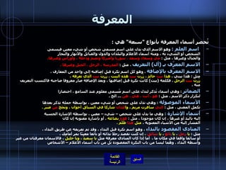 المعرفة تُحصر أسماء المعرفة بأنواع  " سبعة "  هي  :   اسم العلم  :   وهو الاسم الذي يدل على اسم مسمى شخص أو شيء معين فيسمى  الشخص أو الشيء به ، ومنه أسماء الأعلام والبلدان والدول والقبائل والأنهار والبحار  والجبال وغيرها ، مثل  :  مَيّ وسعاد وسعد ، سوريا وأميركا وتميم ودجلة ، وأوراس وغيرها . الاسم المعرّف بـِ  ( أل )  التعريف  ، مثل  :  المدرسة ، الرجل ، الجبل وغيرها  . الاسم المعرّف بالإضافة  ، وهو كل اسم نكرة قبل إضافته إلى واحد من المعارف ،  مثل  :  هذا بيتي ،  هذا  بيتُ  خالدٍ ، زُرتُ  بيت  هذه البنت ، زُرتُ  بيت  الذي تعرفه ،  زُرتُ  بيت  الرجل   .  فكلمة  ( بيت )  كانت نكرة قبل إضافتها ، وبعد الإضافة صار معروفا صاحبه فاكتسب التعريف منه  . الضمائر   :  وهي أسماء تُذكر لتدل على اسم مُسمى معلوم عند السامع ، اختصارا  لتكرار ذكر الاسم ، مثل  :  هو ، أنت ، هي ، هن   ...  الخ  . الأسماء الموصولة   :  وهي تدل على شخص أو شيء معين ، بواسطة جملة تذكر بعدها  تكمل المعنى ، مثل  :  التي  سافرت مريمُ ، وا للذان  شاركا في السباق أخوان ، ونَجَحَ  مَنْ  صَبَرَ  . أسماء الإشارة   :   وهي ما يدل على شخص – شيء – معين ، بواسطة الإشارة الحسية  إليه باليد أو غيرها ، إن كان موجودا ، مثل  :  هذه  بضاعة   .  أو بإشارة معنوية إن كان  المشار إليه من الأشياء المعنوية ،  مثل  هذا  ظُلْمٌ  . المنادى المقصود بالنداء  ، وهو اسم نكرة قبل النداء ، وقد تم تعريفه عن طريق النداء ، مثل  :  يا  رجلُ  ، يا  بائعُ  ، يا  سائقُ  ،  إن كنت تقصد رجلا بذاته أو بائعا معينًا يمر أمامك ،  أو سائقا واقفا في مكان ما  .   أما إذا كان المنادى معرفة مثل  يا سعيدٌ ، ويا خليلُ  ، فالاسمان معرفتان من غير واسطة النداء  .  وهما ليسا من باب النكرة المقصودة بل من باب أسماء الأعلام – الأشخاص    