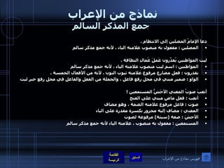 نماذج من الإعراب  جمع المذكر السالم دعا الإمامُ المصلين إلى الانتظام  .  المصلين  :  مفعول به منصوب علامته الياء ، لأنه جمع مذكر سالم  ليت المواطنين يُقدِّرون عَملَ عُمالِ النظافة  .  المواطنين  :  اسم ليت منصوب علامته الياء ، لأنه جمع مذكر سالم  يقدرون  :  فعل مضارع مرفوع علامته ثبوت النون ، لأنه من الأفعال الخمسة ،  الواو  :  ضمير مبني في محل رفع فاعل ، والجملة من الفعل والفاعل في محل رفع خبر ليت   أتعبَ صوتُ المغني الأجَشُّ المستمعين  ! أتعب  :  فعل ماضٍ مبني على الفتح  صوت  :  فاعل مرفوع علامته الضمة ، وهو مضاف  المغني  :  مضاف إليه مجرور بكسرة مقدرة على الياء  الأجش  :  صفة  ( سيئة )  مرفوعة لصوت  المستمعين  :  مفعول به منصوب ، علامته الياء لأنه جمع مذكر سالم   فهرس نماذج من الإعراب 