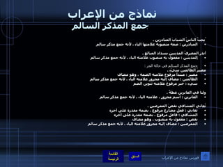 نماذج من الإعراب  جمع المذكر السالم ُيحبُ الناسُ الشبابَ المبادرين  .  المبادرين  :  صفة منصوبة علامتها الياء ، لأنه جمع مذكر سالم   أنذر المصرفُ المدينين بسداد المبالغ  .  المدينين  :  مفعول به منصوب علامته الياء ، لأنه جمع مذكر سالم  ُ  جمع المذكر السالم في حالة الجر  : مصيرُ الظالمين سيّء  .  مصير  :  مبتدأ مرفوع علامته الضمة ، وهو مضاف  الظالمين  :  مضاف إليه مجرور علامته الياء ، لأنه جمع مذكر سالم  سيء  :  خبر مرفوع علامته تنوين الضم      ولنا في الغابرين عظةٌ  .  الغابرين  :  اسم مجرور ، علامته الياء ، لأنه جمع مذكر سالم      تُعاني المشافي نقصَ الممرضين  .  تعاني  :  فعل مضارع مرفوع ، بضمة مقدرة على آخره  المشافي  :  فاعل مرفوع ، بضمة مقدرة على آخره  نقص  :  مفعول به منصوب ، وهو مضاف  الممرضين  :  مضاف إليه مجرور علامته الياء ، لأنه جمع مذكر سالم   فهرس نماذج من الإعراب 