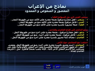 نماذج من الإعراب المقصور و المنقوص و الممدود يسعى الفتى إلى نيل الشهادةِ العُليا   . يسعى   :  فعلٌ مضارع مرفوعٌ بضمة مقدرة على الألف منع من ظهورها التعذر  . الفتى   :  فاعل مرفوع بضمة مقدرة على الألف منع من ظهورها التعذر  . العليا   :  صفة مجرورة بكسرة مقدرة على الألف منع من ظهورها التعذر  .  يدعو الداعي إلى إقناع القاصي والداني   . يدعو   :  فعل مضارع مرفوع ، بضمة مقدرة على آخره منع من ظهروها الثقل  . الداعي   :  فاعل مرفوع ، بضمة مقدرة على آخره ، منع من ظهورها الثقل  . القاصي   :  مضاف إليه مجرور بكسرة مقدرة على أخره منع من ظهورها الثقل  .     اختلفتُ مع المحامي حولَ الأجر  . المحامي   :  اسم مجرور بكسرة مقدرة على آخره ،منع من ظهورها الثقل  . ومعنى الثقل  :  أن ظهور الحركتين الضمة والكسرة على آخر المعتل بالواو والياء ثقيل غير مستحب  . أما الاسم المعتلُ الآخر بالياء ، فإنّهُ يُنصبُ بفتحةٍ ظاهرةٍ  .  مثل  :  احترمتُ القاضيَ لِعَدلهِ  . فهرس نماذج من الإعراب 