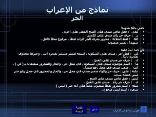 نماذج من الإعراب الجر كفى باللهِ شَهيداً  كفى    :  فعل ماضٍ مبني على الفتح المقدر على آخره  . بـ     :  حرف جر زائد مبني على الكسر  . الله     :  لفظ الجلالة ، مجرور بحرف الجر الزائد لفظاً ، مرفوع محلاً فاعل  . شهيداً  :  تمييز منصوب  كُنْ كما أنتَ عليه كن    :  فعل أمر ، مبني على السكون ، اسمه ضمير مستتر تقديره أنت ، وخبرها محذوف تقديره ثابتاً  . ك     :  حرف جر مبني على الفتح  . ما     :  اسم موصول مبني على السكون  ,  في محل جر ، والجار والمجرور متعلقان بـ  (  كن  ) . أنت    :  ضمير مبني في محل رفع مبتدأ  . عليه  :  على  :  حرف جر والهاء ضمير مبني في محل جر ، والجار والمجرور في محل رفع خبر ليس كمثله شيء ليس   :  فعل ماضٍ مبني على الفتح  . ك     :  حرف جر زائد ، مبني على الفتح  . مثله   :  اسم مجرور لفظاً منصوب محلاً على أنه خبر  (  ليس  ) شيء  :  اسم ليس مرفوع  . فهرس نماذج من الإعراب 