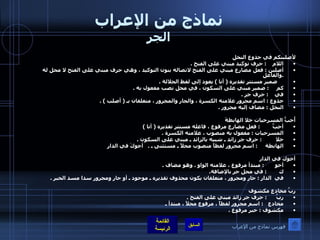 نماذج من الإعراب الجر لأصلبنكم في جذوع النخل  اللام     :  حرف توكيد مبني على الفتح  . أصلبن  :  فعل مضارع مبني على الفتح لاتصاله بنون التوكيد ، وهي حرف مبني على الفتح لا محل له  . والفاعل       ضمير مستتر تقديره  (  أنا  )  يعود إلى لفظ الجلالة  . كم      :  ضمير مبني على السكون ، في محل نصب مفعول به  . في     :  حرف جر  . جذوع  :  اسم مجرور علامته الكسرة ، والجار والمجرور ، متعلقان بـ  (  أصلب  ) . النخل  :  مضاف إليه مجرور  . أُحبُّ المسرحيات خلا الهابطةَ  أحبُّ         :  فعل مضارع مرفوع ، فاعله مستتر تقديره  (  أنا  )  المسرحيات  :  مفعول به منصوب ، علامته الكسرة  .   خلا          :  حرف جر زائد ـ شبيه بالزائد ـ مبني على السكون  . الهابطة      :  اسم مجرور لفظاً منصوب محلاً ـ مستثنى ـ  .   أخوكَ في الدارِ أخوك في الدار أخو        :  مبتدأ مرفوع ، علامته الواو  .  وهو مضاف  . ك         :  في محل جر بالإضافة . في  الدار  :  جار ومجرور ، متعلقان بكون محذوف تقديره ـ موجود ـ أو جار ومجرور سدا مسد الخبر  .   ربَّ مخادعٍ مكشوف ربَّ       :  حرف جر زائد مبني على الفتح  . مخادع    :  اسم مجرور لفظاً ، مرفوع محلاً ، مبتدأ ـ مكشوف  :  خبر مرفوع  . فهرس نماذج من الإعراب 