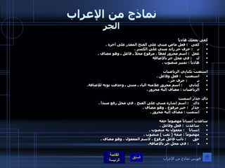 نماذج من الإعراب الجر كفى بعقلِكَ هادياً  كفى    :  فعل ماضٍ مبني على الفتح المقدر على آخره  . بـ     :  حرف جر زائد مبني على الكسر  . عقل   :  اسم مجرور لفظاً ، مرفوع محلاً ـ فاعل ـ وهو مضاف  . ك     :  في محل جر بالإضافة  هادياً  :  تمييز منصوب  . استعنتُ بكتابي الرياضيات استعنتُ     :  فعل وفاعل  . بـ          :  حرف جر  . كتابي       :  اسم مجرور علامته الياء ـ مثنى ـ وحذفت نونه للإضافة . الرياضيات  :  مضاف إليه مجرور  . ذاكَ جِدارُ اسمنت ذاك     :  اسم إشارة مبني على الفتح ، في محل رفع مبتدأ  . جِدارُ    :  خبر مرفوع ، وهو مضاف  . اسمنت  :  مضاف إليه مجرور  . ساعدتُ إنساناً مهضوماً حقه ساعدت   :  فعل وفاعل  . إنساناً     :  مفعول به منصوب  . مهضوماً  :  صفة  (  نعت  )  منصوب  . حق       :  نائب فاعل مرفوع ، لاسم المفعول ، وهو مضاف  . ه         :  في محل جر بالإضافة . فهرس نماذج من الإعراب 