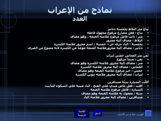 نماذج من الإعراب العدد يُباعُ مِترُ البَلاطِ بِخَمْسَةِ دنانيرَ  يباع  :  فعل مضارع مرفوع مجهول فاعله  متر  :  نائب فاعل مرفوع علامته الفتحة ، وهو مضاف البلاط  :  مضاف إليه مجرور  بخمسة  :  الباء حرف جر – خمسة  :  اسم مجرور علامته الكسرة دنانير  :  مضاف إليه مجرورعلامته الفتحة عوضا عن الكسرة لأنه ممنوع من الصرف  ثَمَنُ مِتْرِ القماشِ خَمْسُ ليراتٍ ثمن  :  مبتدأ مرفوع متر  :  مضاف إليه مجرور علامته الكسرة وهو مضاف القماش  :  مضاف إليه مجرور علامته الكسرة  خمس  :  خبر مرفوع علامته الضمة وهو مضاف ليرات  :  مضاف إليه مجرور علامته تنوين الكسرة  أَقَلَّتْ السيارةُ سِتَّةََََ مسافرين أقلت  :  فعل ماض مبني على الفتح ، التاء مبنية على السكون للتأنيث السيارة  :  فاعل مرفوع علامته الضمة  ستة  :  مفعول به علامته الفتحة وهو مضاف  مسافرين  :  مضاف إليه مجرور علامته الياء    فهرس نماذج من الإعراب 