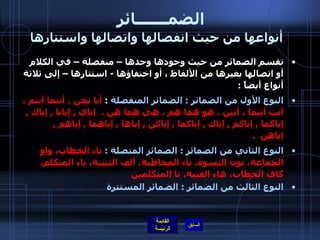 الضمـــــــائر     أنواعها من حيث انفصالها واتصالها واستتارها تقسم الضمائر من حيث وجودها وحدها – منفصلة – في الكلام أو اتصالها بغيرها من الألفاظ ، أو اختفاؤها  -  استتارها – إلى ثلاثة أنواع أيضاً  :  النوع الأول من الضمائر  :  الضمائر المنفصلة  :  أنا نحن ، أنتما أنتم ، أنتِ أنتما ، أنتن ، هو هما هم ، هي هما هن  .   إياي  ,  إيانا  ,  إياك  ,  إياكما  ,  إياكم  ,  إياكِ  ,  إياكما  ,  إياكن  ,  إياها  ,  إياهما  ,  إياهم  ,  إياهن   .   النوع الثاني من الضمائر  :  الضمائر المتصلة  :  تاء الخطاب، واو الجماعة، نون النسوة، ياء المخاطبة، أَلف التثنية، ياء المتكلم، كاف الخطاب، هاء الغيبة، نا المتكلمين النوع الثالث من الضمائر  :  الضمائر المستترة 