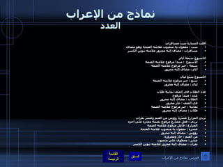 نماذج من الإعراب العدد أقلت السيارةُ سِتَّ مسافراتٍ  ست  :  مفعول به منصوب علامته الفتحة وهو مضاف مسافرات  :  مضاف إليه مجرور علامته تنوين الكسر الأسبوعُ سَبْعَةُ أيامٍ الأسبوع   :  مبتدأ مرفوع علامته الضمة سبعة  :  خبر مرفوع علامته الضمة أيام  :  مضاف إليه مجرور   الأسبوعُ سَبْعُ ليالٍ سبع  :  خبر مرفوع علامته الضمة  ليال  :  مضاف إليه مجرور عَدَدُ الطلابِ في الصّفِ ثَمانِيَةُ طُلابِ عدد  :  مبتدأ مرفوع الطلاب  :  مضاف إليه مجرور في الصف  :  جار مجرور  ثمانية  :  خبر مرفوع علامته الضمة طلاب  :  مضاف إليه مجرور    يُربي المزارعُ عَشَرَةَ رؤوسٍ من الغنم وَعَشَرَ بَقَراتٍ  يربي  :  فعل مضارع مرفوع بضمة مقدرة على آخره المزارع  :  فاعل مرفوع علامته الضمة  عشرة  :  مفعول به منصوب علامته الفتحة  رؤوس  :  مضاف إليه مجرور من الغنم  :  جار ومجرورة عشر  :  معطوف على منصوب  بقرات  :  مضاف إليه مجرور علامته تنوين الكسر  فهرس نماذج من الإعراب 