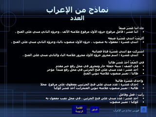 نماذج من الإعراب العدد جاء اثنا عَشَرَ ضيفاً  اثنا عشر  :  فاعل مرفوع جزؤه الأول مرفوع علامته الألف ، وجزؤه الثاني مبني على الفتح  .    أكرَمْتُ اثنتي عَشْرةَ ضيفة  اثنتي عشرة  :  مفعول به منصوب ، جزؤه الأول منصوب بالياء وجزؤه الثاني مبني على الفتح  .    اشتركت مع اثنتي عَشْرَةَ قناةً فضائية  اثنتي عشرة  :  اسم مجرور جزؤه الأول مجرور علامته الياء والثاني مبني على الفتح  .   في الصَّفِّ أَحَدَ عَشَرَ طالباً في الصف  :  شبه جملة جار ومجرور في محل رفع خبر مقدم  أحد عشر  :  عدد مبني على فتح الجزئين في محل رفع مبتدأ  مؤخر طالبا  :  تمييز منصوب علامته تنوين الفتح    وإحدى عَشْرَةَ طالبةً إحدى عشرة  :  عدد مبني على فتح الجزئيين معطوف على مرفوع  محلا  طالبة  :  تمييز منصوب علامته تنوين الفتحرَأيتُ أَحَدَ عَشَرَ كَوْكَباً رأيت  :  فعل وفاعل  أحد عشر  :  عدد مبني على فتح الجزئين ، في محل نصب مفعول به  كوكبا  :  تمييز منصوب  فهرس نماذج من الإعراب 