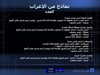 نماذج من الإعراب العدد أَقامَتْ الدولةُ اثني عَشَرَ مَرْصِداً اثني عشر  :  اثني مفعول به منصوب علامته الياء لأنه مثنى ، وعشر اسم مبني على الفتح مرصدا  :  تمييز منصوب  واثنتي عَشْرَةَ مَحَطَّةً لِسكَّةِ الحديدِ اثنتي عشرة  :  اثنتي مفعول به منصوب علامته الياء وعشرة اسم مبني على الفتح محطة  :  تمييز منصوب  لسكة  :  جار ومجرور الحديد  :  مضاف إليه مجرور واستعانَتْ باثني عَشَرَ خبيراً   استعانت  :  فعل ماض مبني على الفتح والتاء للتأنيث الفاعل  :  مستتر تقديره هي – الدولة – باثني عشرَ   :  اثني اسم مجرور علامته الياء وعشر اسم مبني على الفتح  خبيرا  :  تمييز منصوب  واثنتي عَشْرَةَ خَبيرَةً باثنتي عشرة  :  اثنتي  اسم مجرور علامته الياء وعشرة اسم مبني على الفتح   خبيرة  :  تمييز منصوب  فهرس نماذج من الإعراب 