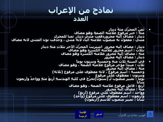 نماذج من الإعراب العدد ثَمَنُ المحرِّكِ مئةُ دينارٍ مئة  :  خبر مرفوع علامته الضمة وهو مضاف دينار  :  مضاف إليه مجروردفعتُ مئتي دينار ٍ  ثمنا للمحرك مئتي  :  مفعول به منصوب علامته الياء لانه مثنى ، وحذفت نون المثنى لانه مضاف  دينار  :  مضاف إليه مجرور  اشتريتُ المحرِّكَ الآخر بثلاثِ مئةِ دينارٍ  بثلاث  :  اسم مجرور علامته الكسرة وهو مضاف  مئة  :  مضاف إليه مجرور علامته الكسرة وهو مضاف  دينار  :  مضاف إليه مجرور   في السنةِ ثلاثُ مئةٍ وخمسةٌ وستون يوماً  ثلاث  :  مبتدأ مؤخر مرفوع علامته الضمة ، وهو مضاف  مئة  :  مضاف إليه مجرور وخمسة  :  اسم مرفوع ، لانه معطوف على مرفوع  ( ثلاثة ) وستون  :  معطوف على مرفوع     يوما  :  تمييز منصوب لـِ  ( ستون ) تخرَّجَ في كليةِ الهندسةِ أربعُ مئةٍ وواحدٌ وأربعون شاباً  أربع  :  فاعل مرفوع علامته الضمة ، وهو مضاف  مئة  :  مضاف إليه مجرور وواحد  :  اسم معطوف على مرفوع  ( أربع ) وأربعون  :  اسم معطوف على مرفوع  ( واحد )  شابا  :  تمييز منصوب للاسم  ( أربعون ) فهرس نماذج من الإعراب 