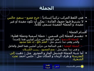 الجملة هي اللفظ المركب تركيباً إسنادياً  :  خرج عمرو  -  سعيد جالس لا يشترط فيها حصول الفائدة   :  يمكن أن تكون مفيدة أو غير مفيدة، و الجملة المفيدة تسمى كلاماً . أقسام الجملة   : تنقسم الجملة إلى قسمين  :  جملة اسمية وجملة فعلية : الجملة الاسمية   :  هي المتألفة من جزأين أصليين هما  : المبتدأ والخبر وهي تبدأ باسم .   مثل  :  العلمُ نافعٌ ، إنّ علياً مجتهدٌ الجملة الفعلية   :  هي المتألفة من جزأين أصليين هما الفعل والفاعل و هي تبدأ بفعل . مثل  :  نجح المجتهد ، رسب الكسلان أما شبه الجملة فتشمل الجار و المجرور  مثل  :  ذهبت  إلى المدرسة  و ظرف الزمان و المكان مثل  :  جلس أحمد  تحت الشجرة . ملخص للأساسيات 