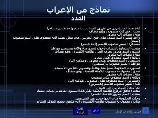 نماذج من الإعراب العدد كانَ عددُ المسافرين عن طريقِ الميناءِ ستَ مئةٍ وأحدَ عَشرَ مسافراً  ست  :  خبر كان منصوب ، وهو مضاف  مئة  :  مضاف إليه مجرور وأحد عشر  :  اسم مبني على فتح الجزئين ، في محل نصب لأنه معطوف على اسم منصوب  ( ست )  مسافرا  :  تمييز منصوب للاسم  ( أحد عشر ) منحتْ السفارةُ تأشيراتِ دُخولٍ لتسعِ مئةٍ وثلاثةٍ وسبعين مواطناً  لتسع  :  اسم مجرور بحرف الجر ، علامته الكسرة ، وهو مضاف  مئة  :  مضاف إليه مجرور وثلاثة  :  اسم معطوف على مجرور وسبعين  :  اسم معطوف على مجرور ، وعلامته الياء  مواطنا  :  تمييز منصوب بـِ  ( سبعين ) استوردتْ الحكومةُ تسعَ مئةِ وثلاثةً وعشرين طناً من الأسمدة  تسع  :  مفعول به منصوب علامته الفتحة ، وهو مضاف  مئة  :  مضاف إليه مجرور وثلاثة  :  اسم معطوف على منصوب  وعشرين  :  اسم معطوف على منصوب ، علامته الياء  طنا  :  تمييز منصوب للاسم  ( عشرين )  عادَ مئاتُ المهاجرين إلى الوطنِ  مئات  :  فاعل مرفوع علامته الضمة يُقَدَّرُ عَدَدُ النسوةِ العاملاتِ بمئاتِ النساءِ  بمئات  :  اسم مجرور علامته الكسرة رَحَّلَتْ الحكومةُ مئاتِ المهاجرين غير الشرعيين  مئات  :  مفعول به منصوب علامته الكسرة ، لأنه ملحق بجمع المذكر السالم فهرس نماذج من الإعراب 