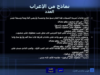 نماذج من الإعراب العدد كانت عائداتُ ضريبةِ المبيعاتِ هذا العام تسعَ مئةٍ وخمسةً وأربعين ألفاً ومئةً وسبعةَ عَشَرَ ديناراً تسع  :  خبر كان منصوب وهو مضاف  مئة  :  مضاف إليه مجرور خمسة  :  معطوف على منصوب  ( تسع ) أربعين  :  معطوف على منصوب  ( تسع ) ألفا  :  تمييز منصوب مئة  :  معطوف على منصوب سبعة عشر  :  اسم مبني على فتح الجزيئين في محل نصب معطوف على منصوب .  ديناراً  :  تمييز منصوب     وحصلت دائرة الأراضي في شهر واحد على عائداتٍ قَدرُها ثلاثُ مئةِ ألف ٍوأرْبعُ مئةٍ واثنا عَشَرَ ألفاً وستُ مئةٍ وديناران  ثلاث  :  خبر مرفوع علامته الضمة ، وهو مضاف مئة  :  مضاف إليه مجرور / وهو مضاف  ألف  :  مضاف إليه مجرور أربع  :  معطوف على مرفوع ، وهو مضاف  اثنا عشر  :  معطوف على مرفوع علامته الألف في الجزء الأول ، والجزء الثاني مبني على الفتح  ألفا  :  تمييز منصوب  ست  :  معطوف على مرفوع  . مئة  :  مضاف إليه مجرور  ديناران  :  معطوف على مرفوع – علامته الألف لأنه مثنى  . فهرس نماذج من الإعراب 