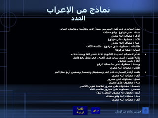 نماذج من الإعراب العدد عَدَدُ الطالباتِ في كُليةِ التمريضِ ستةُ آلافٍ وثلاثُمئةٍ وطالبتان اثنتان  ستة  :  خبر مرفوع ، وهو مضاف  آلاف  :  مضاف إليه مجرور ثلاث  :  معطوف على مرفوع   مئة  :  مضاف إليه مجرور طالبتان  :  معطوف على مرفوع ، علامته الألف  اثنتان  :  صفة مرفوعة    تَقَدَّمَ لامتحانِ الشهادةِ الثانويةِ ثَلاثَةَ عَشَرَ الفاً وستةُ طلاب  ثلاثةَ عشرَ  :  اسم مبني على الفتح ، في محل رفع فاعل  ألفا  :  تمييز منصوب  وستة  :  معطوف على ما محله الرفع  طلاب  :  مضاف اليه مجرور  بلغت أرقامُ السيارات عامَ الفٍ وتسعِمِئةٍ وخمسةٍ وتسعين أربعَ مئةِ ألفٍ   ألف  :  مضاف إليه مجرور  تسع  :  معطوف على مجرور  مئة  :  معطوف على مجرور خمسة  :  معطوف على مجرور علامته تنوين الكسر تسعين  :  معطوف على مجرور علامته الياء أربع  :  مفعول به منصوب للفعل  ( بلغ ) مئة  :  مضاف إليه وهو مضاف  ألف  :  مضاف إليه مجرور فهرس نماذج من الإعراب 