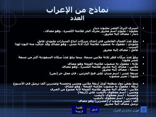 نماذج من الإعراب العدد اشترى الثريُّ القصرَ بمليونِ دينارٍ  بمليون  :  مليون اسم مجرور بحرف الجر علامته الكسرة ، وهو مضاف  . دينار  :  مضاف إليه مجرور  . يبلغُ عَددُ العمالِ العاملين في إحدى شركاتِ انتاجِ السياراتِ مليوني عاملٍ  مليوني  :  مفعول به منصوب علامته الياء لانه مثنى ، وهو مضاف وقد حذفت منه النون لهذا السبب  . عامل  :  مضاف إليه مجرور يبلغُ عددُ سُكّانِ قطر ثلاثةَ ملايينِ نسمةٍ  بينما يبلغ عددُ سكان السعودية أكثرَ من تسعةَ عَشَرَ مليونا   ثلاثة  :  مفعول به منصوب علامته الفتحة وهو مضاف  ملايين  :  مضاف إليه مجرور علامته الكسرة ، وهو مضاف  نسمة  :  مضاف إليه مجرور   تسعة عشر  :  اسم مبني على فتح الجزئين ، في محل جر  ( بمن )  مليونا  :  تمييز منصوب  تنتجُ بعضُ دولِ منظمةِ أوبِكْ اربعةَ ملايينَ ومئتين وخمسةً وعشرين ألفَ برميلٍ في الأسبوع  أربعة  :  مفعول به منصوب علامته الفتحة ، وهو مضاف  ملايين  :  مضاف اليه مجرور علامته الفتحة لانه ممنوع من الصرف  ومئتين  :  اسم معطوف بالنصب على  ( أربعة ) وخمسة  :  اسم معطوف بالنصب  وعشرين  :  اسم معطوف بالنصب  ألف  :  تمييز منصوب لـِ  ( عشرين )  وهو مضاف  برميل مضاف إليه مجرور فهرس نماذج من الإعراب 