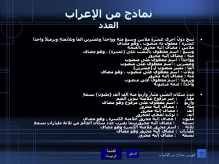 نماذج من الإعراب العدد تنتج دولٌ أخرى عَشْرَةَ ملايينَ وسبعَ مئةٍ وواحداً وعشرين الفاً وثلاثَمئةٍ وبرميلاً واحداً  عشرة  :  مفعول به منصوب ، وهو مضاف  ملايين  :  مضاف إليه مجرور بالفتحة  وسبع  :  اسم معطوف بالنصب على  ( عشرة )  ، وهو مضاف  مئة  :  مضاف إليه مجرور  وواحداً  :  اسم معطوف على منصوب  وعشرين  :  اسم معطوف على منصوب  ألفاً  :  تمييز منصوب لـِ  ( عشرين ) وثلاث  :  اسم معطوف على منصوب ، وهو مضاف  مئة  :  مضاف إليه مجرور وبرميلا  :  اسم معطوف على منصوب  واحداً  :  صفة منصوبة  عددُ سكانِ الصّين مليارٌ وأربعُ مئةِ الفِ ألفِ  ( مليونِ )  نسمةٍ  مليار       :  خبر مرفوع علامته تنوين الضم  وأربع      :  اسم معطوف على مرفوع وهو مضاف  مئة         :  مضاف إليه مجرور ألف        :  مضاف إليه مجرور ألف        :  توكيد لفظي لمجرور مليون      :  مضاف إليه مجرور علامته الكسرة ، وهو مضاف  نسمة       :  مضاف إليه مجروربينما يقترب عددُ سكانِ العالَمِ من ثلاثةِ ملياراتِ نسمةٍ ثلاثةَ      :  اسم مجرور علامته الكسرة وهو مضاف  مليارات   :  مضاف إليه مجرور وهو مضاف نسمة      :  مضاف إليه مجرور فهرس نماذج من الإعراب 